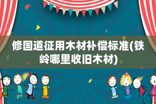 修國道征用木材補償標準(鐵嶺哪里收舊木材)