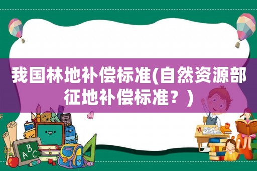 我國林地補償標(biāo)準(zhǔn)(自然資源部征地補償標(biāo)準(zhǔn)？)
