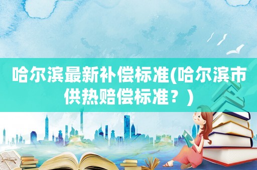 哈爾濱最新補償標準(哈爾濱市供熱賠償標準？)