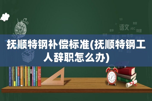 撫順特鋼補償標準(撫順特鋼工人辭職怎么辦)