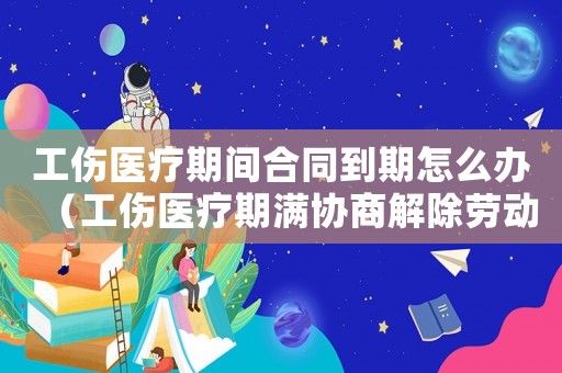 工傷醫療期間合同到期怎么辦（工傷醫療期滿協商解除勞動合同）