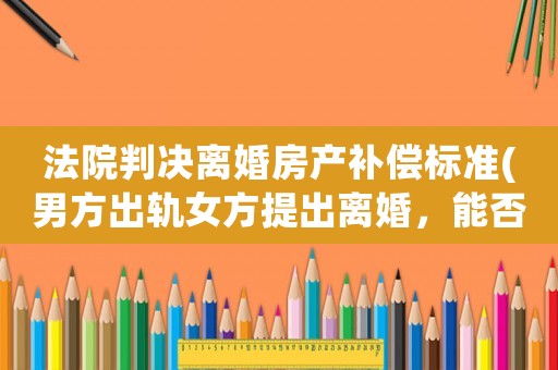 法院判決離婚房產補償標準(男方出軌女方提出離婚，能否要求賠償出軌離婚財產如何分配)