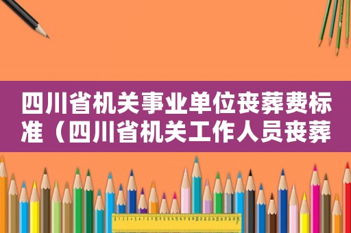 四川省機(jī)關(guān)事業(yè)單位喪葬費(fèi)標(biāo)準(zhǔn)（四川省機(jī)關(guān)工作人員喪葬費(fèi)標(biāo)準(zhǔn)）
