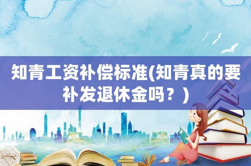 知青工資補償標準(知青真的要補發退休金嗎？)