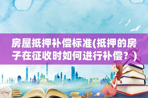 房屋抵押補(bǔ)償標(biāo)準(zhǔn)(抵押的房子在征收時(shí)如何進(jìn)行補(bǔ)償？)