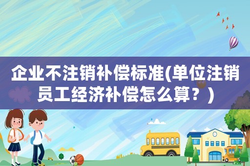 企業(yè)不注銷補(bǔ)償標(biāo)準(zhǔn)(單位注銷員工經(jīng)濟(jì)補(bǔ)償怎么算？)