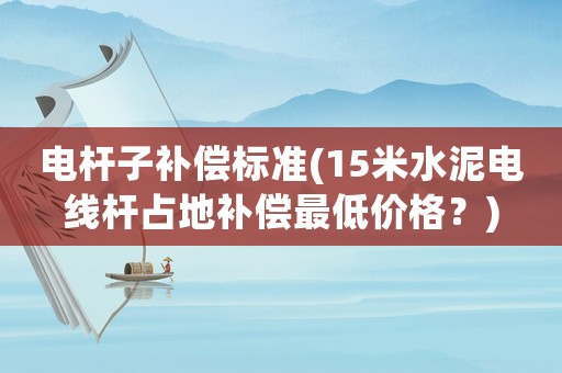 電桿子補償標準(15米水泥電線桿占地補償最低價格？)