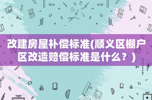 改建房屋補(bǔ)償標(biāo)準(zhǔn)(順義區(qū)棚戶(hù)區(qū)改造賠償標(biāo)準(zhǔn)是什么？)