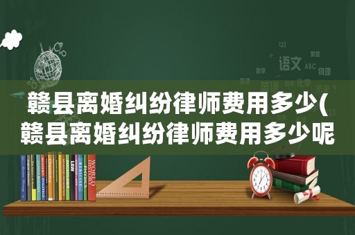 贛縣離婚糾紛律師費(fèi)用多少(贛縣離婚糾紛律師費(fèi)用多少呢)