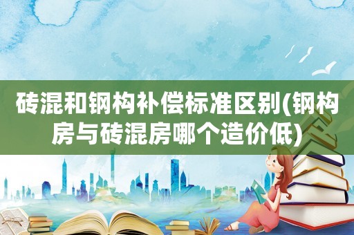 磚混和鋼構補償標準區別(鋼構房與磚混房哪個造價低)