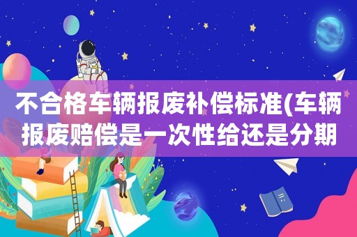 不合格車輛報廢補償標準(車輛報廢賠償是一次性給還是分期？)