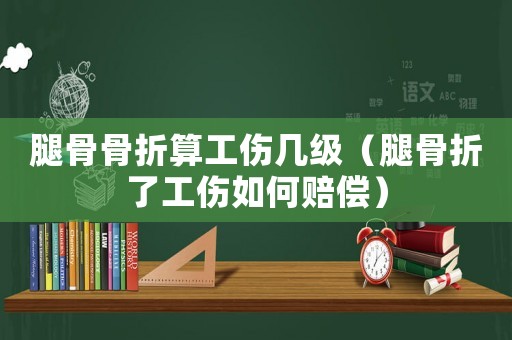 腿骨骨折算工傷幾級（腿骨折了工傷如何賠償）