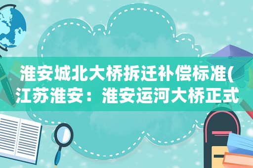 淮安城北大橋拆遷補償標準(江蘇淮安：淮安運河大橋正式開通, 你怎么看)
