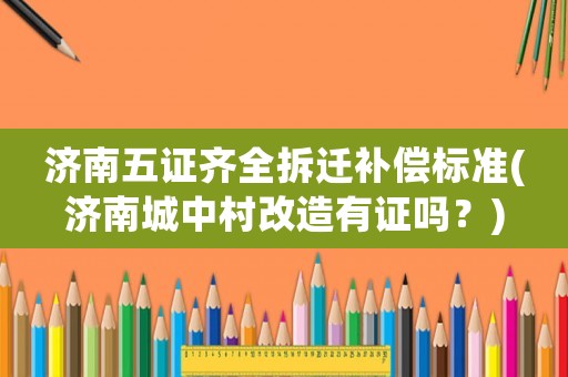 濟(jì)南五證齊全拆遷補償標(biāo)準(zhǔn)(濟(jì)南城中村改造有證嗎？)