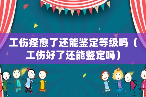 工傷痊愈了還能鑒定等級嗎（工傷好了還能鑒定嗎）