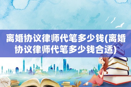 離婚協議律師代筆多少錢(離婚協議律師代筆多少錢合適)