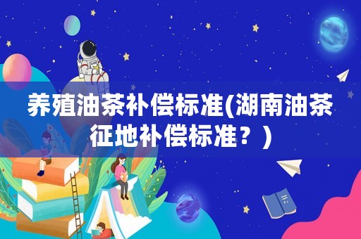 養(yǎng)殖油茶補(bǔ)償標(biāo)準(zhǔn)(湖南油茶征地補(bǔ)償標(biāo)準(zhǔn)？)