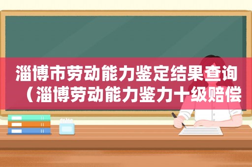 淄博市勞動能力鑒定結果查詢（淄博勞動能力鑒力十級賠償標準）