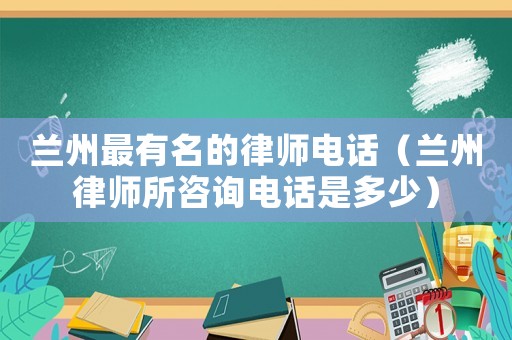 蘭州最有名的律師電話（蘭州律師所咨詢電話是多少）
