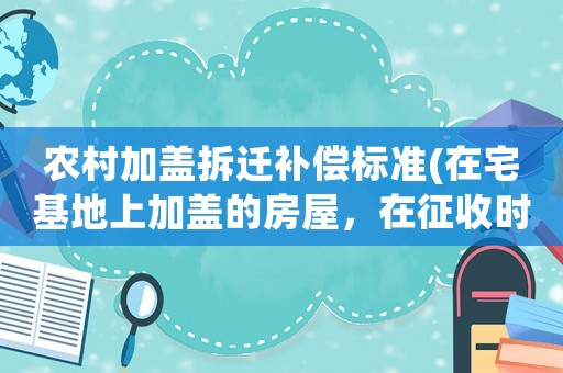 農村加蓋拆遷補償標準(在宅基地上加蓋的房屋，在征收時可以獲得補償嗎？)