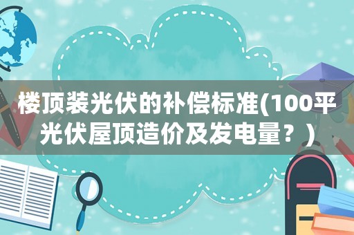 樓頂裝光伏的補償標準(100平光伏屋頂造價及發電量？)