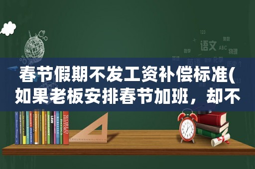 春節假期不發工資補償標準(如果老板安排春節加班，卻不付給三倍的工資報酬，員工該怎么辦？)
