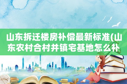 山東拆遷樓房補償最新標準(山東農(nóng)村合村并鎮(zhèn)宅基地怎么補償？)