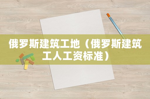 俄羅斯建筑工地（俄羅斯建筑工人工資標準）