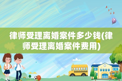 律師受理離婚案件多少錢(律師受理離婚案件費用)
