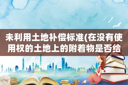 未利用土地補償標準(在沒有使用權的土地上的附著物是否給予補償)