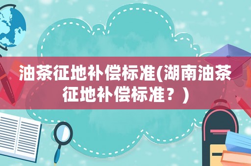 油茶征地補償標準(湖南油茶征地補償標準？)