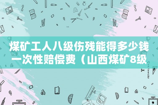 煤礦工人八級傷殘能得多少錢一次性賠償費（山西煤礦8級傷殘賠賞標準）
