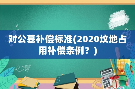 對公墓補償標(biāo)準(zhǔn)(2020墳地占用補償條例？)