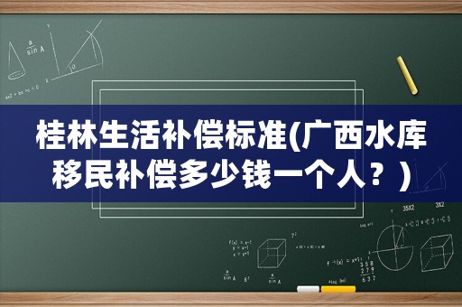 桂林生活補償標準(廣西水庫移民補償多少錢一個人？)