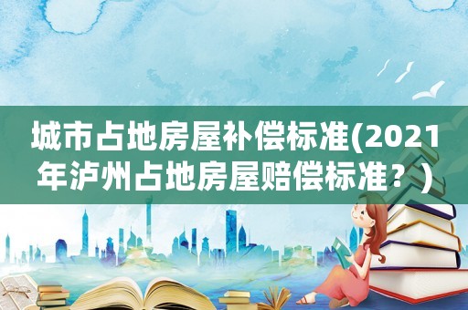 城市占地房屋補償標準(2021年瀘州占地房屋賠償標準？)