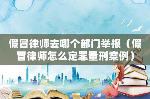 假冒律師去哪個部門舉報（假冒律師怎么定罪量刑案例）