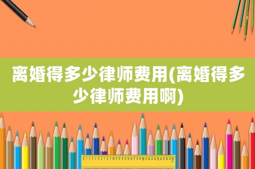 離婚得多少律師費用(離婚得多少律師費用啊)