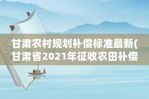 甘肅農村規劃補償標準最新(甘肅省2021年征收農田補償標準)