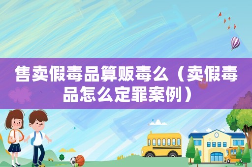 售賣假毒品算販毒么（賣假毒品怎么定罪案例）