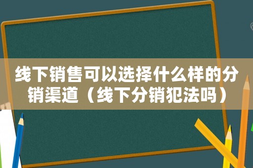 線下銷售可以選擇什么樣的分銷渠道（線下分銷犯法嗎）