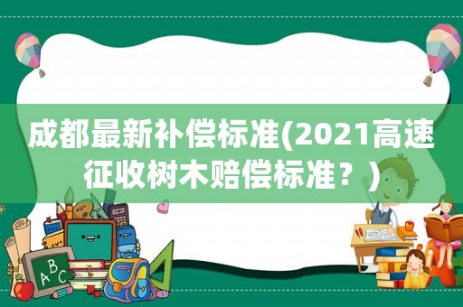 成都最新補償標準(2021高速征收樹木賠償標準？)