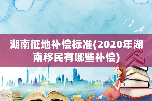湖南征地補償標準(2020年湖南移民有哪些補償)