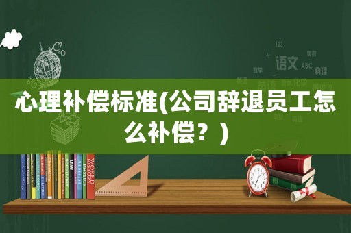 心理補償標準(公司辭退員工怎么補償？)