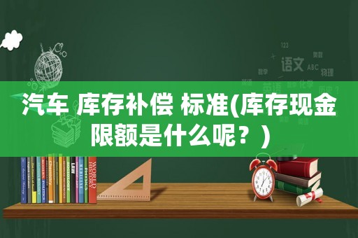 汽車 庫存補(bǔ)償 標(biāo)準(zhǔn)(庫存現(xiàn)金限額是什么呢？)
