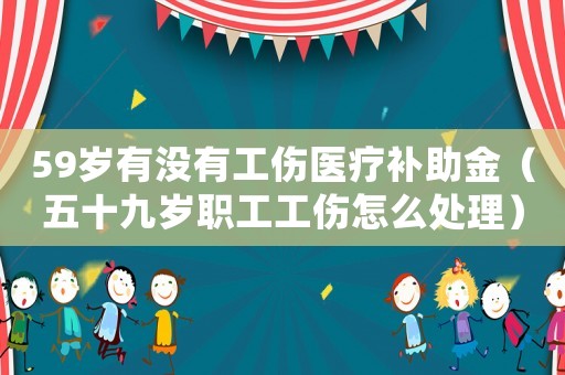 59歲有沒有工傷醫療補助金（五十九歲職工工傷怎么處理）