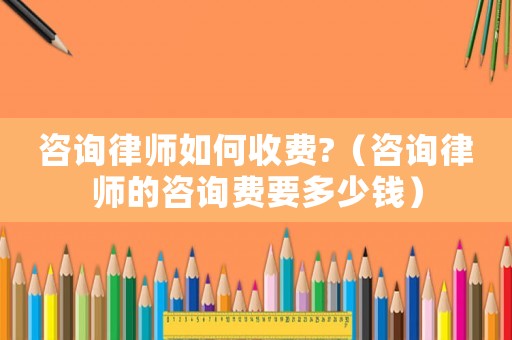 咨詢律師如何收費(fèi)?（咨詢律師的咨詢費(fèi)要多少錢）