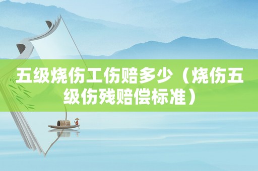 五級(jí)燒傷工傷賠多少（燒傷五級(jí)傷殘賠償標(biāo)準(zhǔn)）