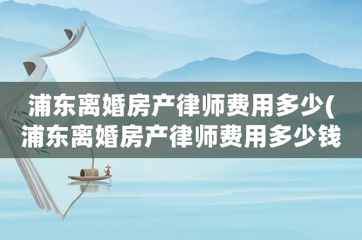 浦東離婚房產律師費用多少(浦東離婚房產律師費用多少錢)