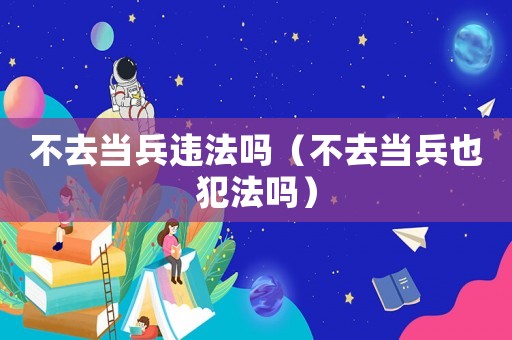 不去當兵違法嗎（不去當兵也犯法嗎）
