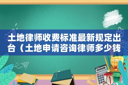 土地律師收費標(biāo)準最新規(guī)定出臺（土地申請咨詢律師多少錢）